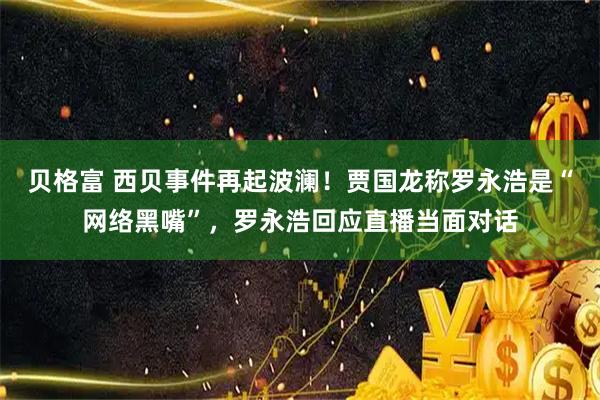 贝格富 西贝事件再起波澜！贾国龙称罗永浩是“网络黑嘴”，罗永浩回应直播当面对话