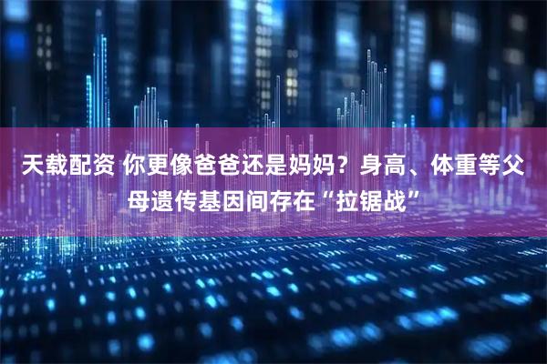 天载配资 你更像爸爸还是妈妈？身高、体重等父母遗传基因间存在“拉锯战”