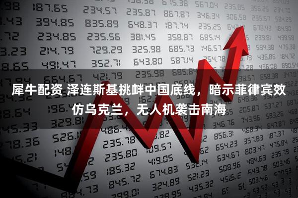 犀牛配资 泽连斯基挑衅中国底线，暗示菲律宾效仿乌克兰，无人机袭击南海