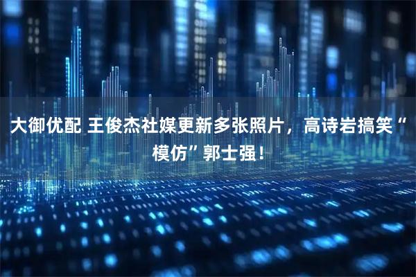 大御优配 王俊杰社媒更新多张照片，高诗岩搞笑“模仿”郭士强！