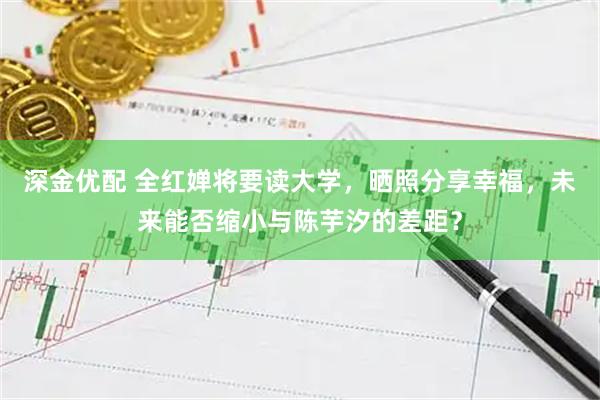 深金优配 全红婵将要读大学，晒照分享幸福，未来能否缩小与陈芋汐的差距？