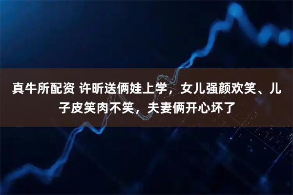 真牛所配资 许昕送俩娃上学，女儿强颜欢笑、儿子皮笑肉不笑，夫妻俩开心坏了