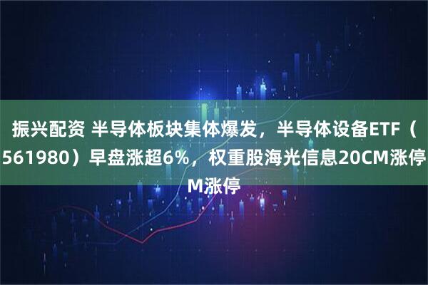 振兴配资 半导体板块集体爆发，半导体设备ETF（561980）早盘涨超6%，权重股海光信息20CM涨停