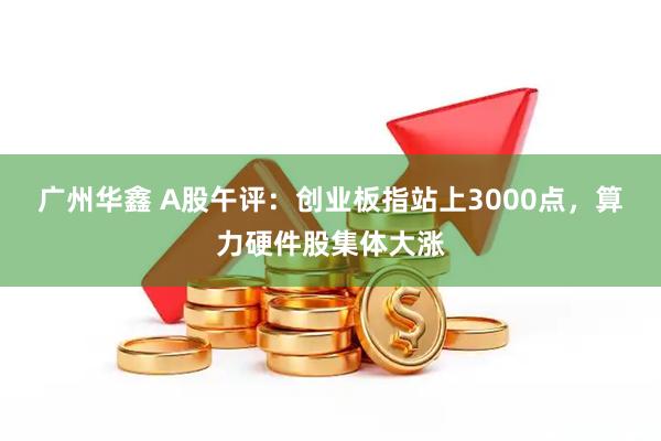 广州华鑫 A股午评：创业板指站上3000点，算力硬件股集体大涨