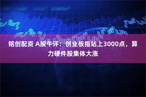 铭创配资 A股午评：创业板指站上3000点，算力硬件股集体大涨