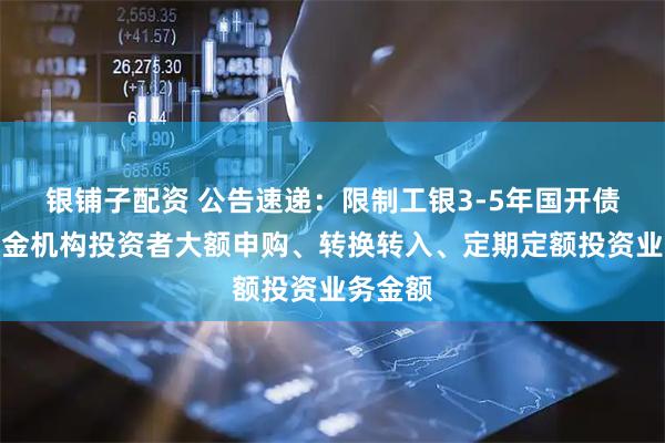 银铺子配资 公告速递：限制工银3-5年国开债指数基金机构投资者大额申购、转换转入、定期定额投资业务金额