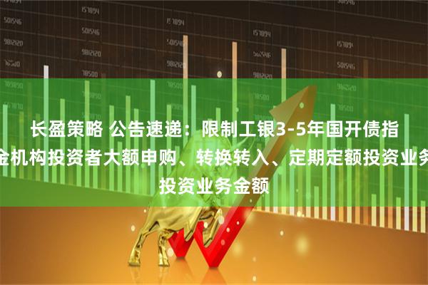 长盈策略 公告速递：限制工银3-5年国开债指数基金机构投资者大额申购、转换转入、定期定额投资业务金额