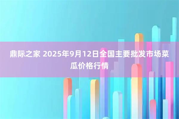 鼎际之家 2025年9月12日全国主要批发市场菜瓜价格行情