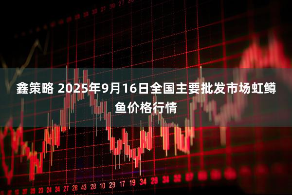 鑫策略 2025年9月16日全国主要批发市场虹鳟鱼价格行情