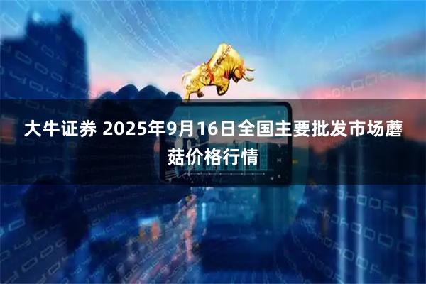 大牛证券 2025年9月16日全国主要批发市场蘑菇价格行情