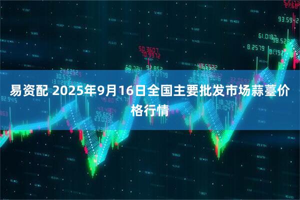 易资配 2025年9月16日全国主要批发市场蒜薹价格行情
