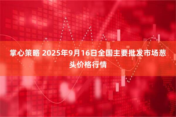 掌心策略 2025年9月16日全国主要批发市场葱头价格行情