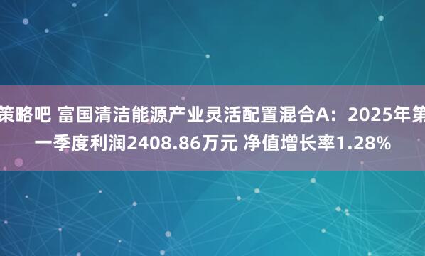 策略吧 富国清洁能源产业灵活配置混合A：2025年第一季度利润2408.86万元 净值增长率1.28%
