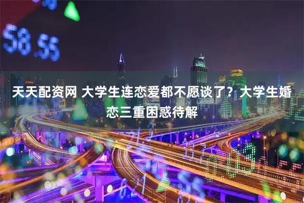 天天配资网 大学生连恋爱都不愿谈了？大学生婚恋三重困惑待解
