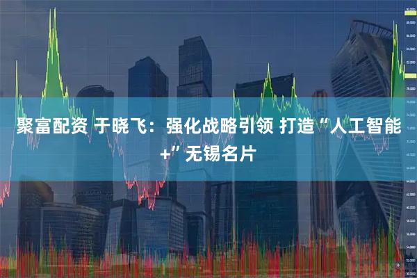 聚富配资 于晓飞：强化战略引领 打造“人工智能+”无锡名片