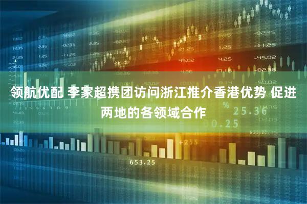 领航优配 李家超携团访问浙江推介香港优势 促进两地的各领域合作