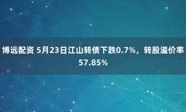 博远配资 5月23日江山转债下跌0.7%，转股溢价率57.85%