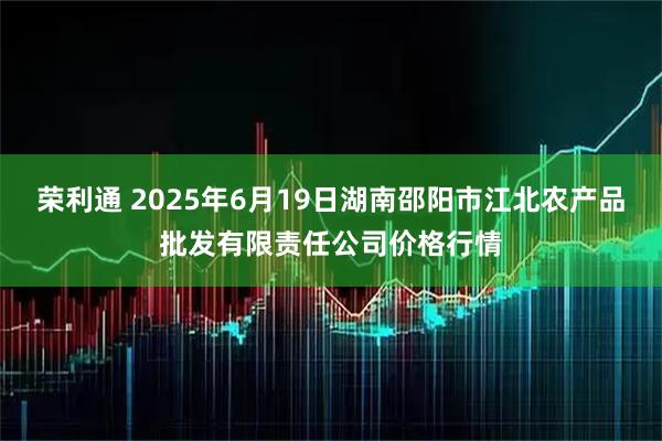 荣利通 2025年6月19日湖南邵阳市江北农产品批发有限责任公司价格行情