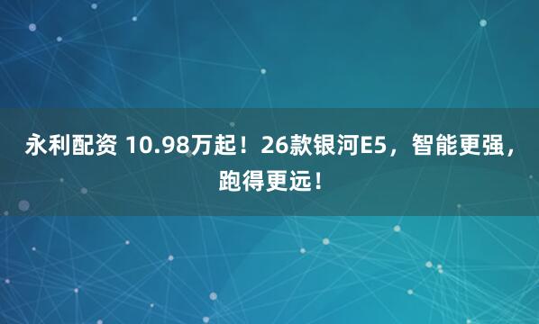 永利配资 10.98万起！26款银河E5，智能更强，跑得更远！