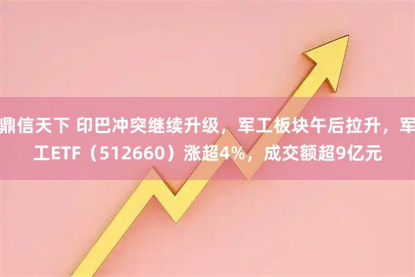 鼎信天下 印巴冲突继续升级，军工板块午后拉升，军工ETF（512660）涨超4%，成交额超9亿元