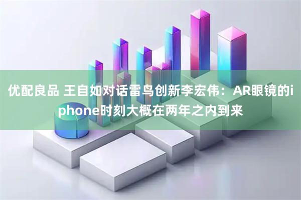优配良品 王自如对话雷鸟创新李宏伟：AR眼镜的iphone时刻大概在两年之内到来