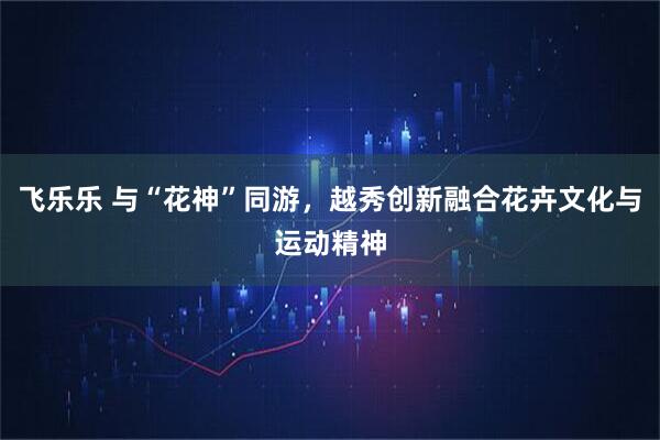 飞乐乐 与“花神”同游，越秀创新融合花卉文化与运动精神