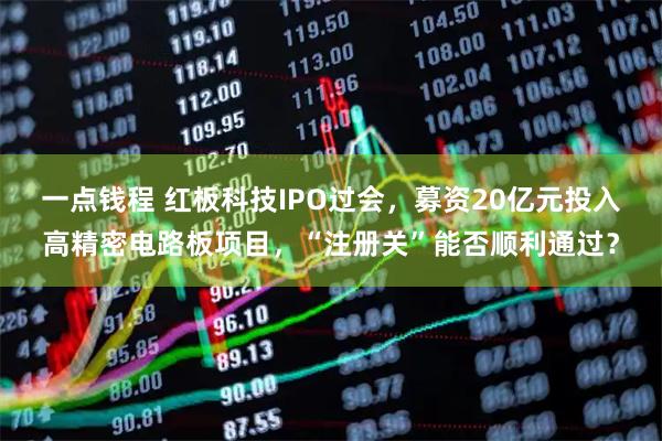 一点钱程 红板科技IPO过会，募资20亿元投入高精密电路板项目，“注册关”能否顺利通过？