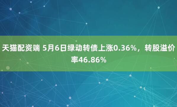 天猫配资端 5月6日绿动转债上涨0.36%，转股溢价率46.86%
