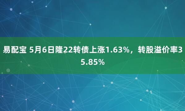 易配宝 5月6日隆22转债上涨1.63%，转股溢价率35.85%