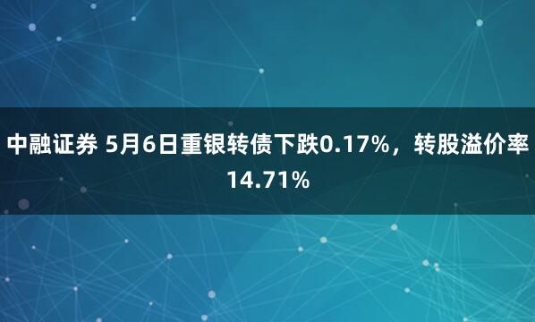 中融证券 5月6日重银转债下跌0.17%，转股溢价率14.71%