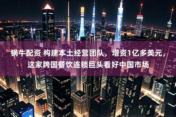 锅牛配资 构建本土经营团队，增资1亿多美元，这家跨国餐饮连锁巨头看好中国市场