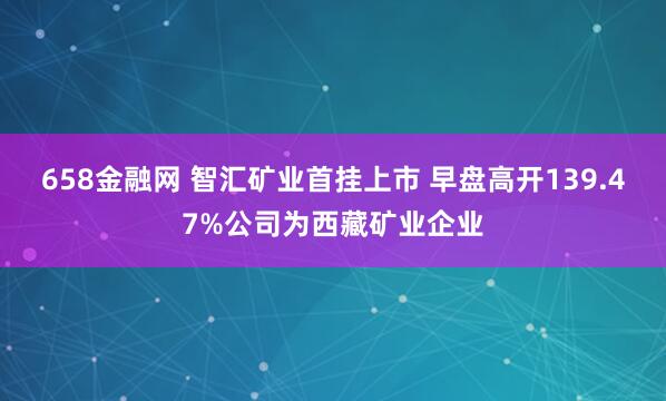 658金融网 智汇矿业首挂上市 早盘高开139.47%公司为西藏矿业企业