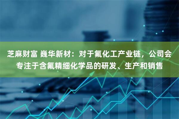 芝麻财富 巍华新材：对于氟化工产业链，公司会专注于含氟精细化学品的研发、生产和销售