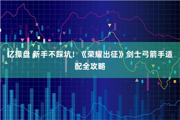 亿操盘 新手不踩坑！《荣耀出征》剑士弓箭手适配全攻略
