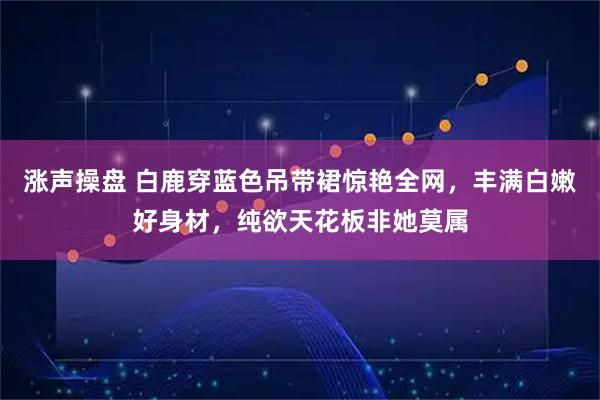 涨声操盘 白鹿穿蓝色吊带裙惊艳全网，丰满白嫩好身材，纯欲天花板非她莫属
