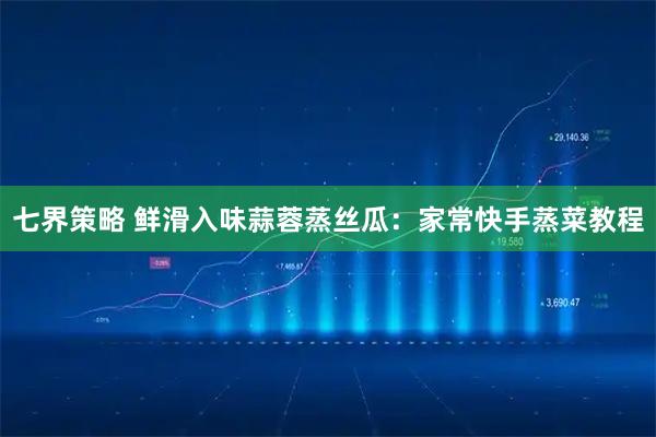 七界策略 鲜滑入味蒜蓉蒸丝瓜：家常快手蒸菜教程