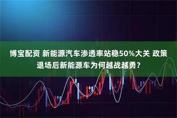 博宝配资 新能源汽车渗透率站稳50%大关 政策退场后新能源车为何越战越勇？