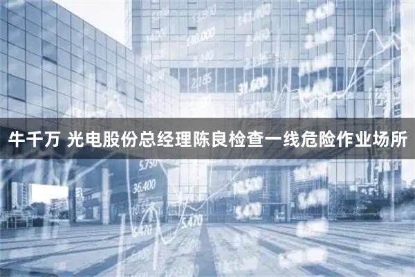 牛千万 光电股份总经理陈良检查一线危险作业场所