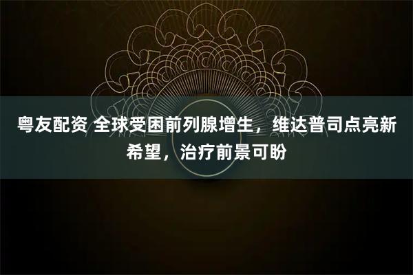 粤友配资 全球受困前列腺增生，维达普司点亮新希望，治疗前景可盼