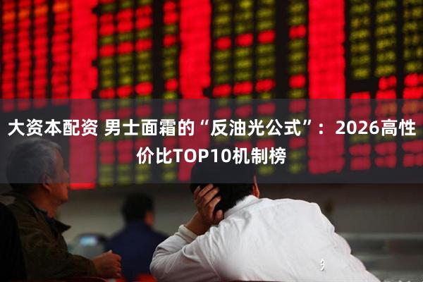 大资本配资 男士面霜的“反油光公式”：2026高性价比TOP10机制榜