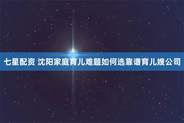 七星配资 沈阳家庭育儿难题如何选靠谱育儿嫂公司
