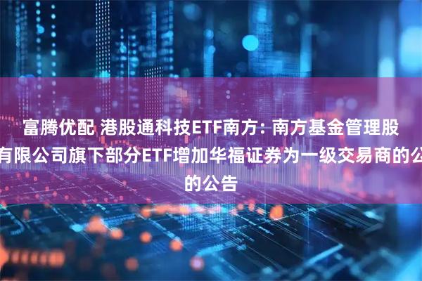 富腾优配 港股通科技ETF南方: 南方基金管理股份有限公司旗下部分ETF增加华福证券为一级交易商的公告