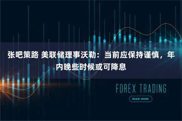 张吧策路 美联储理事沃勒：当前应保持谨慎，年内晚些时候或可降息